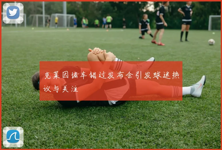 克莱因堵车错过发布会引发球迷热议与关注