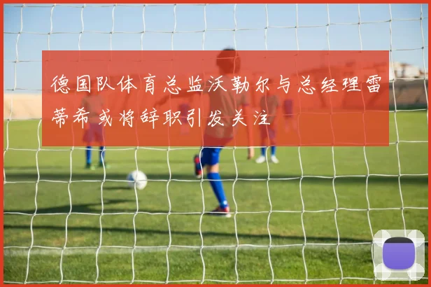 德国队体育总监沃勒尔与总经理雷蒂希或将辞职引发关注