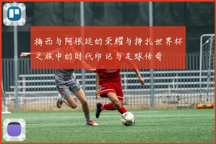 梅西与阿根廷的荣耀与挣扎世界杯之旅中的时代印记与足球传奇