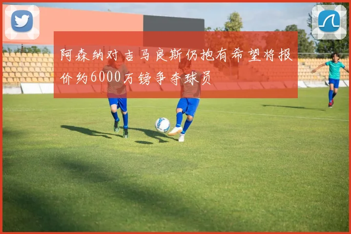 阿森纳对吉马良斯仍抱有希望将报价约6000万镑争夺球员