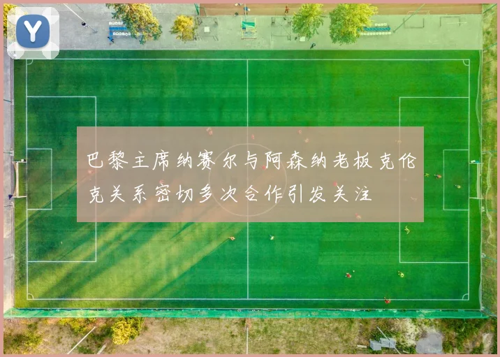 巴黎主席纳赛尔与阿森纳老板克伦克关系密切多次合作引发关注