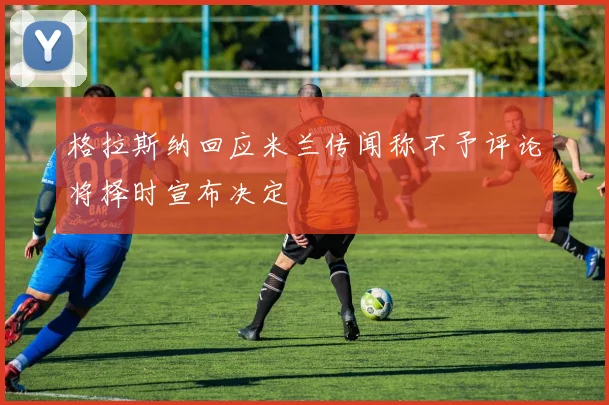 格拉斯纳回应米兰传闻称不予评论将择时宣布决定