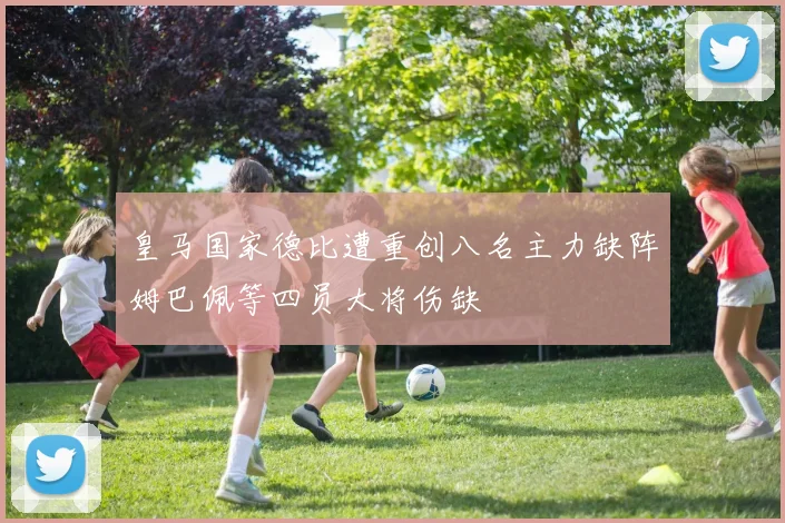 皇马国家德比遭重创八名主力缺阵姆巴佩等四员大将伤缺