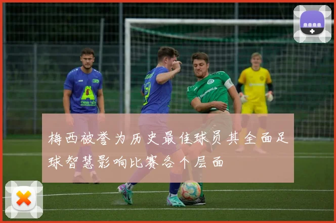 梅西被誉为历史最佳球员其全面足球智慧影响比赛各个层面