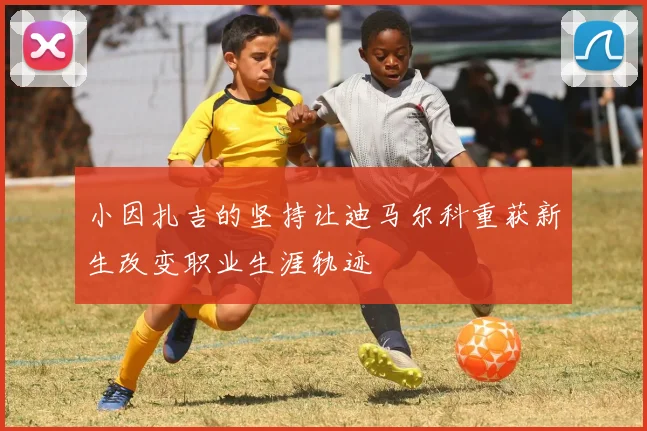 小因扎吉的坚持让迪马尔科重获新生改变职业生涯轨迹