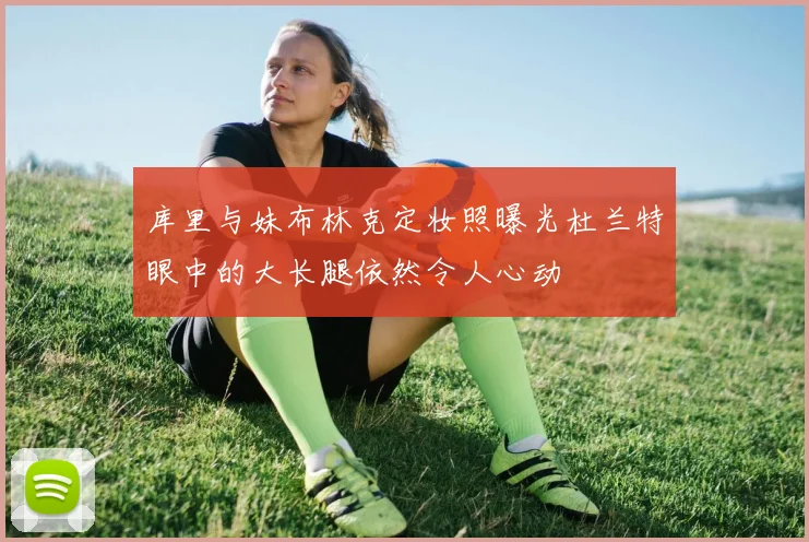 库里与妹布林克定妆照曝光杜兰特眼中的大长腿依然令人心动