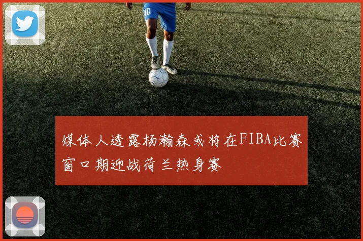 媒体人透露杨瀚森或将在FIBA比赛窗口期迎战荷兰热身赛