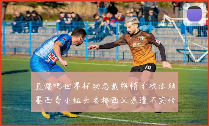 直播吧世界杯动态戴维帽子戏法助墨西哥小组头名梅西父亲遭不实传言困扰