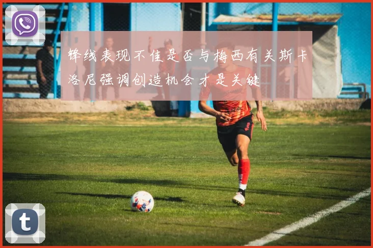 锋线表现不佳是否与梅西有关斯卡洛尼强调创造机会才是关键