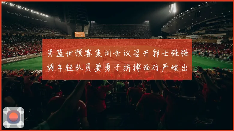 男篮世预赛集训会议召开郭士强强调年轻队员要勇于拼搏面对严峻出线形势