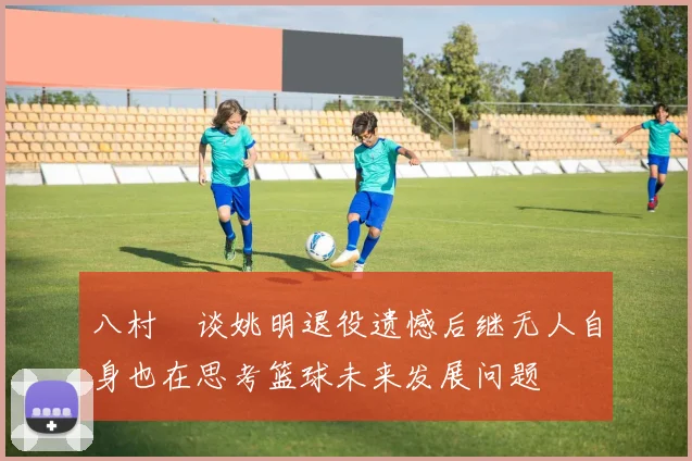 八村塁谈姚明退役遗憾后继无人自身也在思考篮球未来发展问题